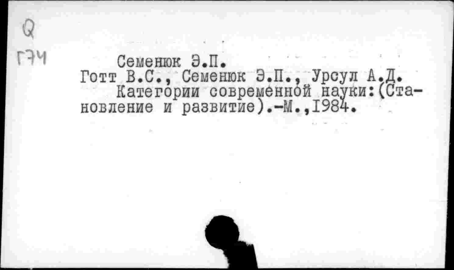 ﻿в
г '1- Семенюк Э.П.
Готт В.С., Семенюк Э.П.. Урсул А.Д.
Категории современной науки:(Становление и развитие).-М.,1984.